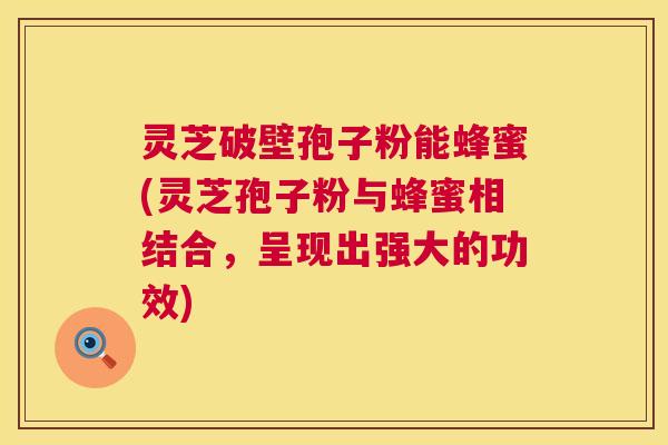 灵芝破壁孢子粉能蜂蜜(灵芝孢子粉与蜂蜜相结合，呈现出强大的功效)