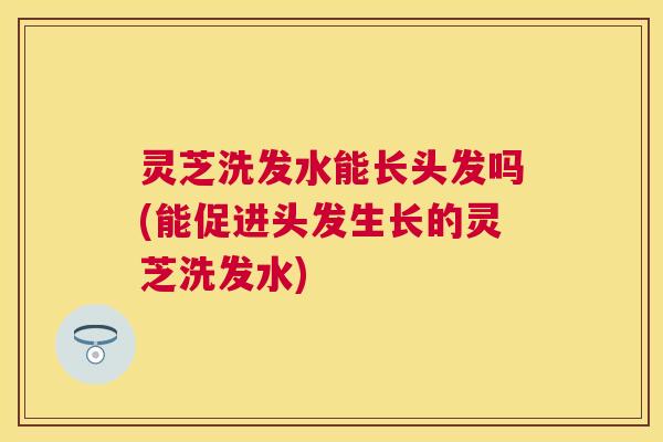 灵芝洗发水能长头发吗(能促进头发生长的灵芝洗发水) 灵芝洗发水能长头发吗(能促进头发生长的灵芝洗发水)