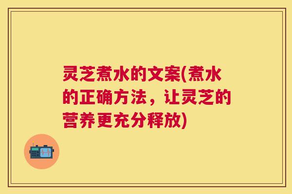 灵芝煮水的文案(煮水的正确方法，让灵芝的营养更充分释放)