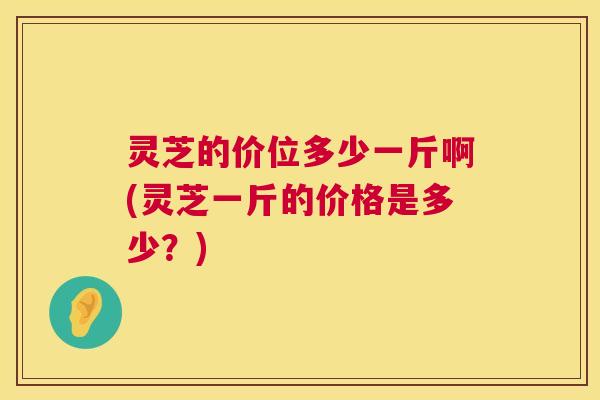 灵芝的价位多少一斤啊(灵芝一斤的价格是多少？)