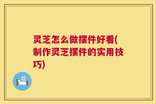 灵芝怎么做摆件好看(制作灵芝摆件的实用技巧) 灵芝怎么做摆件好看(制作灵芝摆件的实用技巧)
