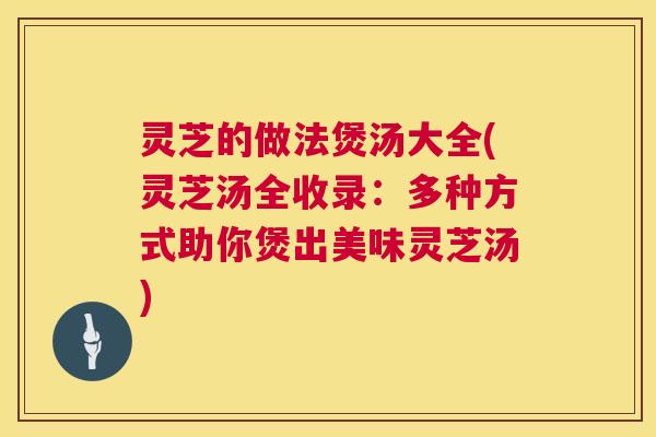 灵芝的做法煲汤大全(灵芝汤全收录：多种方式助你煲出美味灵芝汤)