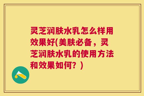 灵芝润肤水乳怎么样用效果好(美肤必备，灵芝润肤水乳的使用方法和效果如何？)