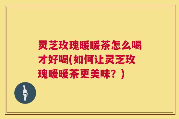 灵芝玫瑰暖暖茶怎么喝才好喝(如何让灵芝玫瑰暖暖茶更美味？)