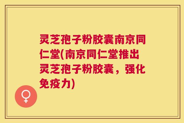 灵芝孢子粉胶囊南京同仁堂(南京同仁堂推出灵芝孢子粉胶囊,强化免疫力) 灵芝孢子粉胶囊南京同仁堂(南京同仁堂推出灵芝孢子粉胶囊,强化免疫力)