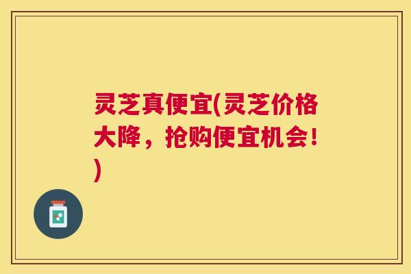 灵芝真便宜(灵芝价格大降，抢购便宜机会！)