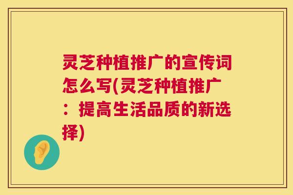 灵芝种植推广的宣传词怎么写(灵芝种植推广:提高生活品质的新选择) 灵芝种植推广的宣传词怎么写(灵芝种植推广:提高生活品质的新选择)