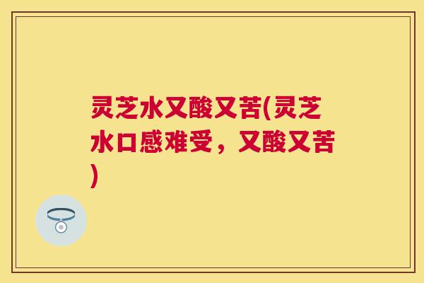 灵芝水又酸又苦(灵芝水口感难受，又酸又苦)