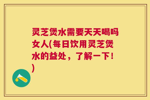 灵芝煲水需要天天喝吗女人(每日饮用灵芝煲水的益处，了解一下！)