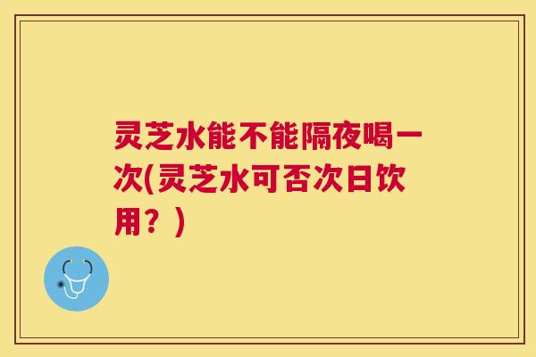 灵芝水能不能隔夜喝一次(灵芝水可否次日饮用?) 灵芝水能不能隔夜喝一次(灵芝水可否次日饮用?)