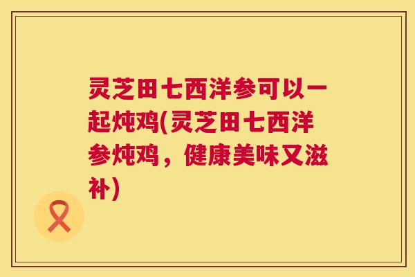 灵芝田七西洋参可以一起炖鸡(灵芝田七西洋参炖鸡,健康美味又滋补) 灵芝田七西洋参可以一起炖鸡(灵芝田七西洋参炖鸡,健康美味又滋补)