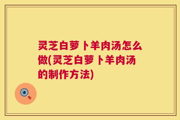 灵芝白萝卜羊肉汤怎么做(灵芝白萝卜羊肉汤的制作方法) 灵芝白萝卜羊肉汤怎么做(灵芝白萝卜羊肉汤的制作方法)