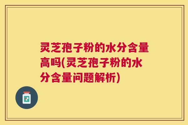 灵芝孢子粉的水分含量高吗(灵芝孢子粉的水分含量问题解析)