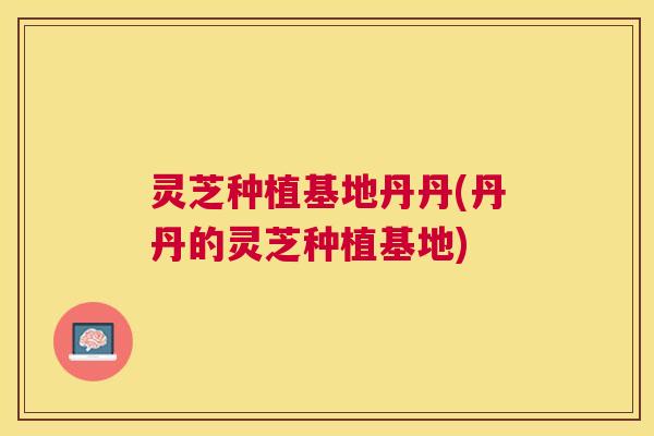 灵芝种植基地丹丹(丹丹的灵芝种植基地) 灵芝种植基地丹丹(丹丹的灵芝种植基地)
