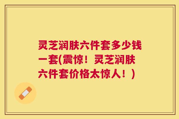 灵芝润肤六件套多少钱一套(震惊!灵芝润肤六件套价格太惊人!) 灵芝润肤六件套多少钱一套(震惊!灵芝润肤六件套价格太惊人!)