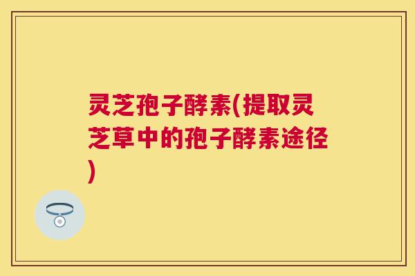 灵芝孢子酵素(提取灵芝草中的孢子酵素途径) 灵芝孢子酵素(提取灵芝草中的孢子酵素途径)