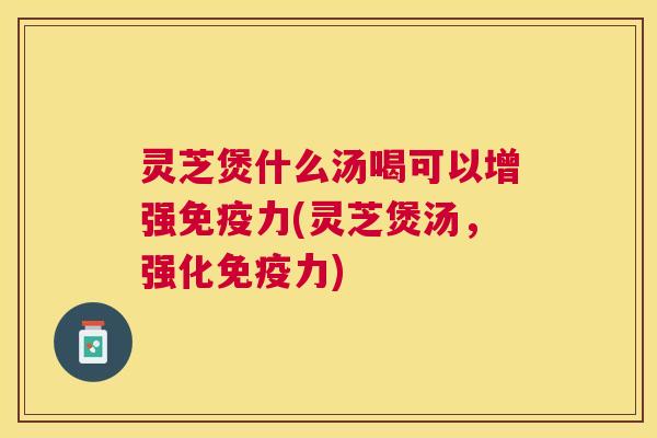 灵芝煲什么汤喝可以增强免疫力(灵芝煲汤，强化免疫力)