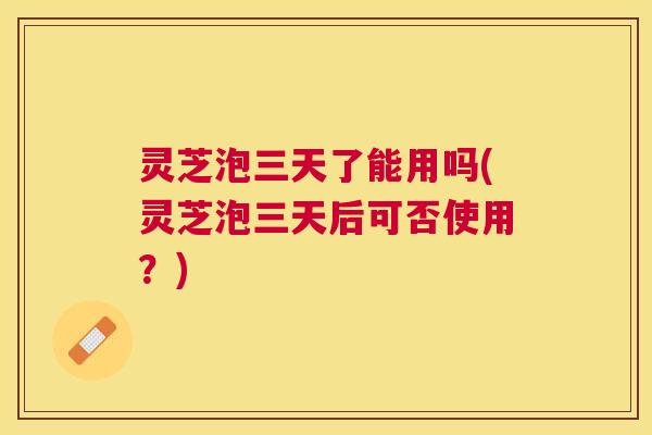 灵芝泡三天了能用吗(灵芝泡三天后可否使用?) 灵芝泡三天了能用吗(灵芝泡三天后可否使用?)