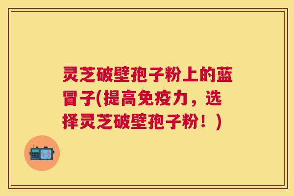 灵芝破壁孢子粉上的蓝冒子(提高免疫力，选择灵芝破壁孢子粉！)