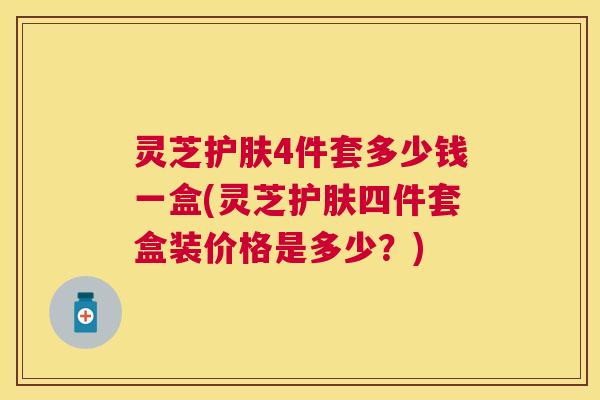 灵芝护肤4件套多少钱一盒(灵芝护肤四件套盒装价格是多少?) 灵芝护肤4件套多少钱一盒(灵芝护肤四件套盒装价格是多少?)