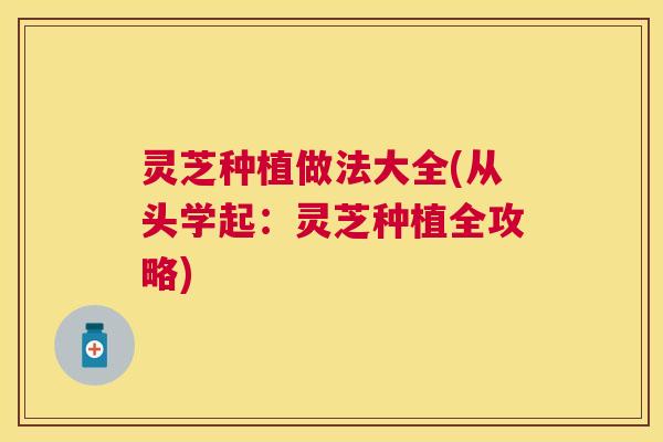 灵芝种植做法大全(从头学起：灵芝种植全攻略)