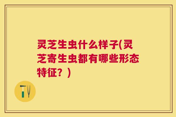 灵芝生虫什么样子(灵芝寄生虫都有哪些形态特征？)