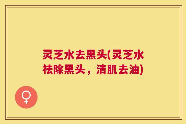 灵芝水去黑头(灵芝水祛除黑头，清肌去油)