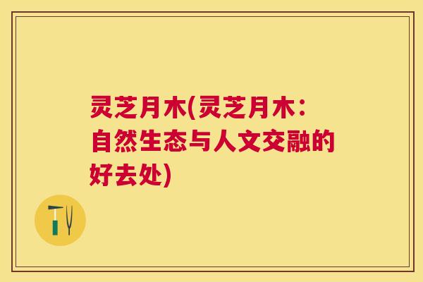 灵芝月木(灵芝月木:自然生态与人文交融的好去处) 灵芝月木(灵芝月木:自然生态与人文交融的好去处)