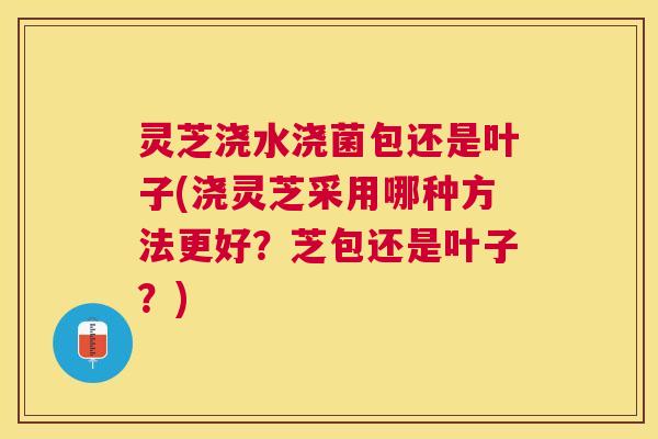 灵芝浇水浇菌包还是叶子(浇灵芝采用哪种方法更好?芝包还是叶子?) 灵芝浇水浇菌包还是叶子(浇灵芝采用哪种方法更好?芝包还是叶子?)