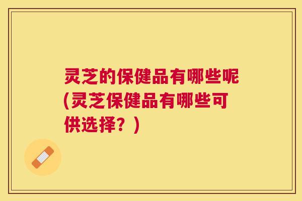 灵芝的保健品有哪些呢(灵芝保健品有哪些可供选择?) 灵芝的保健品有哪些呢(灵芝保健品有哪些可供选择?)