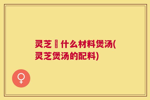 灵芝甪什么材料煲汤(灵芝煲汤的配料) 灵芝甪什么材料煲汤(灵芝煲汤的配料)