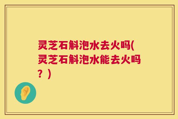 灵芝石斛泡水去火吗(灵芝石斛泡水能去火吗?) 灵芝石斛泡水去火吗(灵芝石斛泡水能去火吗?)
