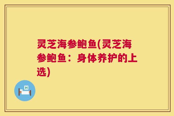 灵芝海参鲍鱼(灵芝海参鲍鱼:身体养护的上选) 灵芝海参鲍鱼(灵芝海参鲍鱼:身体养护的上选)