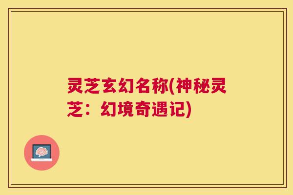 灵芝玄幻名称(神秘灵芝:幻境奇遇记) 灵芝玄幻名称(神秘灵芝:幻境奇遇记)