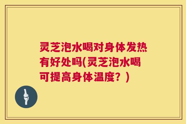 灵芝泡水喝对身体发热有好处吗(灵芝泡水喝可提高身体温度？)