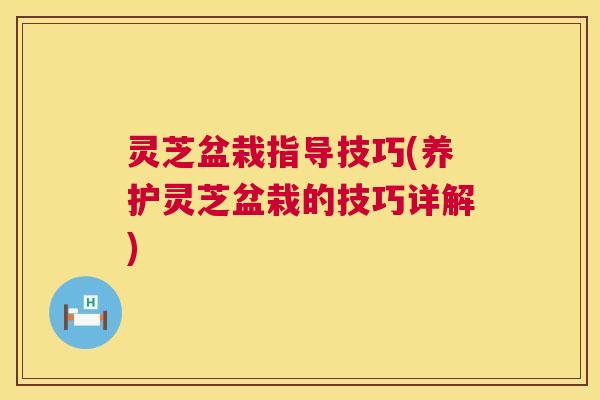 灵芝盆栽指导技巧(养护灵芝盆栽的技巧详解) 灵芝盆栽指导技巧(养护灵芝盆栽的技巧详解)