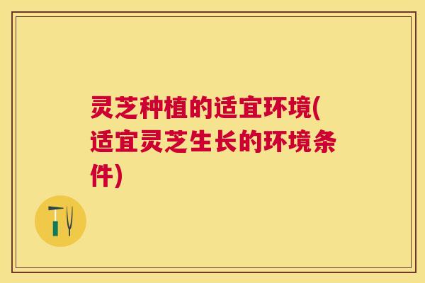 灵芝种植的适宜环境(适宜灵芝生长的环境条件)