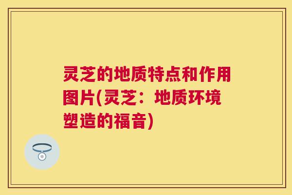 灵芝的地质特点和作用图片(灵芝:地质环境塑造的福音) 灵芝的地质特点和作用图片(灵芝:地质环境塑造的福音)
