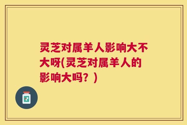 灵芝对属羊人影响大不大呀(灵芝对属羊人的影响大吗?) 灵芝对属羊人影响大不大呀(灵芝对属羊人的影响大吗?)