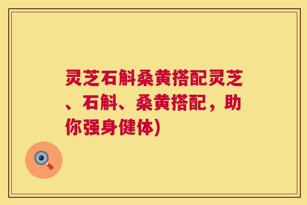 灵芝石斛桑黄搭配灵芝、石斛、桑黄搭配,助你强身健体) 灵芝石斛桑黄搭配灵芝、石斛、桑黄搭配,助你强身健体)