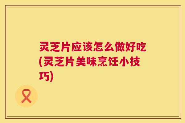 灵芝片应该怎么做好吃(灵芝片美味烹饪小技巧)
