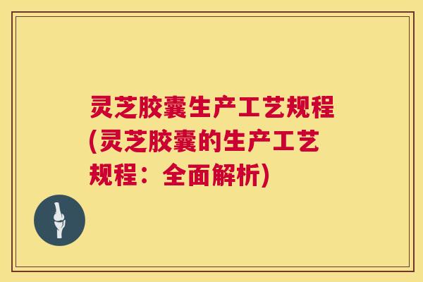 灵芝胶囊生产工艺规程(灵芝胶囊的生产工艺规程：全面解析)