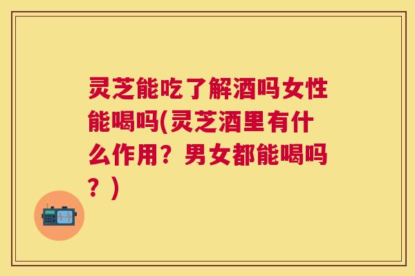 灵芝能吃了解酒吗女性能喝吗(灵芝酒里有什么作用？男女都能喝吗？)