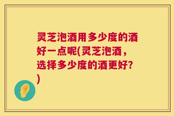 灵芝泡酒用多少度的酒好一点呢(灵芝泡酒，选择多少度的酒更好？)