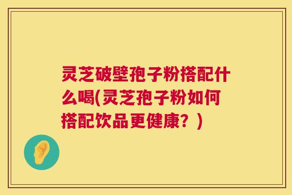 灵芝破壁孢子粉搭配什么喝(灵芝孢子粉如何搭配饮品更健康？)