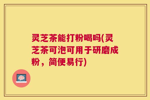 灵芝茶能打粉喝吗(灵芝茶可泡可用于研磨成粉，简便易行)