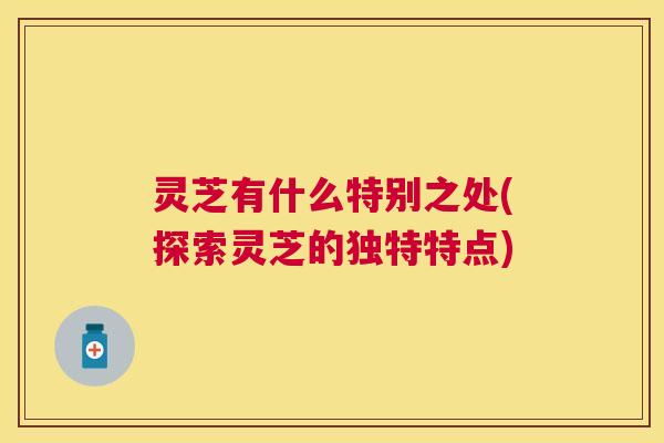 灵芝有什么特别之处(探索灵芝的独特特点)