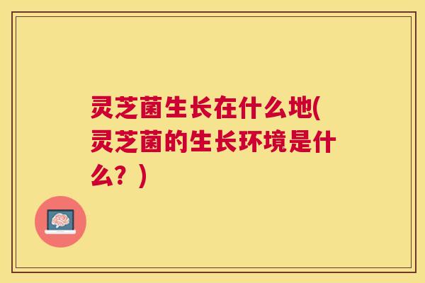 灵芝菌生长在什么地(灵芝菌的生长环境是什么？)