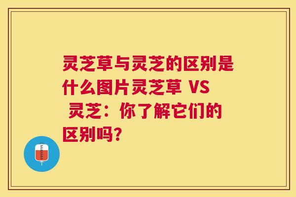 灵芝草与灵芝的区别是什么图片灵芝草 VS 灵芝：你了解它们的区别吗？