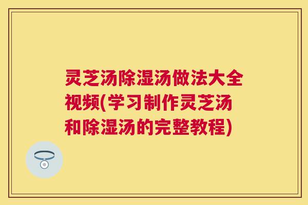 灵芝汤除湿汤做法大全视频(学习制作灵芝汤和除湿汤的完整教程) 灵芝汤除湿汤做法大全视频(学习制作灵芝汤和除湿汤的完整教程)